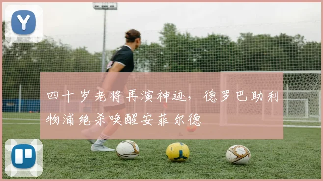 四十岁老将再演神迹，德罗巴助利物浦绝杀唤醒安菲尔德 - 开云体育下载