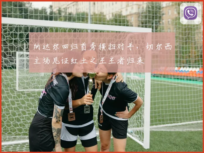 纳达尔回归首秀横扫对手，切尔西主场见证红土之王王者归来 - 开云体育下载